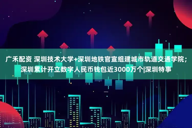 广禾配资 深圳技术大学+深圳地铁官宣组建城市轨道交通学院；深圳累计开立数字人民币钱包近3000万个|深圳特事