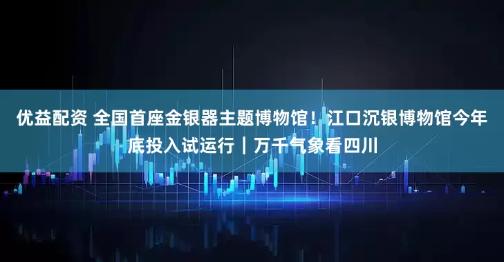 优益配资 全国首座金银器主题博物馆！江口沉银博物馆今年底投入试运行｜万千气象看四川