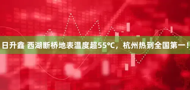 日升鑫 西湖断桥地表温度超55℃，杭州热到全国第一！