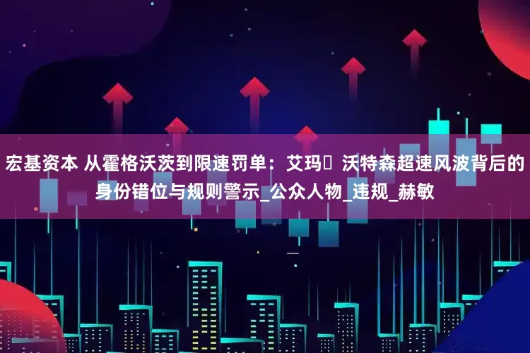宏基资本 从霍格沃茨到限速罚单：艾玛・沃特森超速风波背后的身份错位与规则警示_公众人物_违规_赫敏