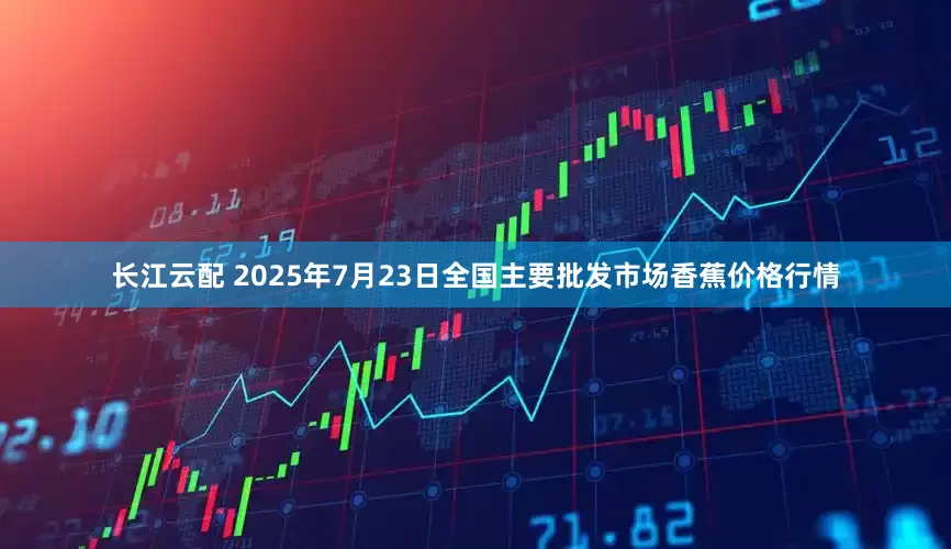 长江云配 2025年7月23日全国主要批发市场香蕉价格行情
