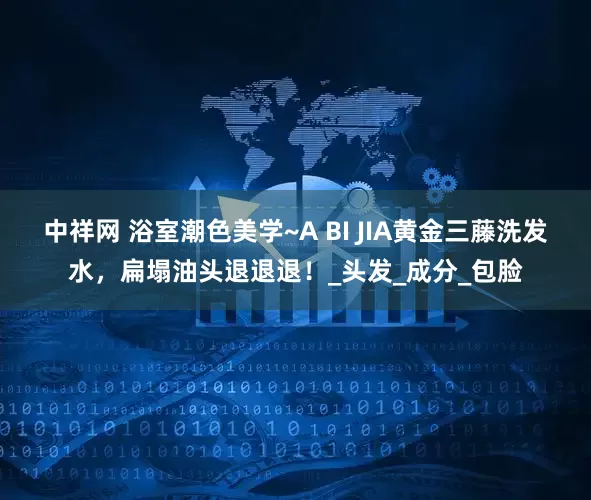 中祥网 浴室潮色美学~A BI JIA黄金三藤洗发水，扁塌油头退退退！_头发_成分_包脸