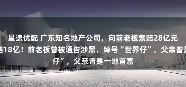 星速优配 广东知名地产公司，向前老板索赔28亿元，法院令赔18亿！前老板曾被通告涉黑，绰号“世界仔”，父亲曾是一地首富