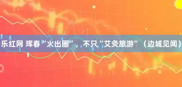 乐红网 珲春“火出圈”，不只“艾灸旅游”（边城见闻）