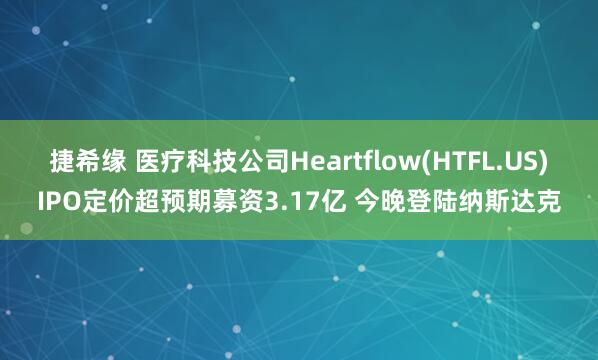 捷希缘 医疗科技公司Heartflow(HTFL.US)IPO定价超预期募资3.17亿 今晚登陆纳斯达克