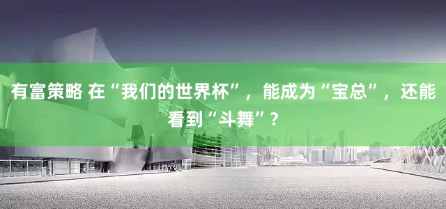 有富策略 在“我们的世界杯”，能成为“宝总”，还能看到“斗舞”？