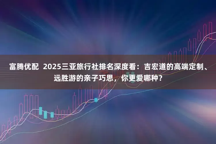 富腾优配  2025三亚旅行社排名深度看：吉宏道的高端定制、远胜游的亲子巧思，你更爱哪种？