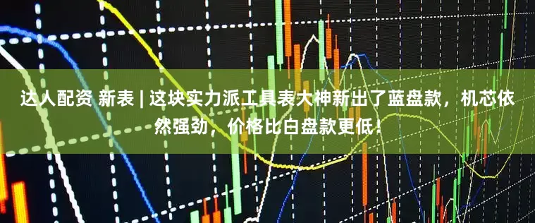 达人配资 新表 | 这块实力派工具表大神新出了蓝盘款，机芯依然强劲，价格比白盘款更低！