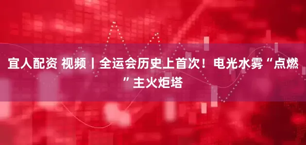 宜人配资 视频丨全运会历史上首次！电光水雾“点燃”主火炬塔