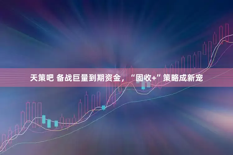 天策吧 备战巨量到期资金，“固收+”策略成新宠