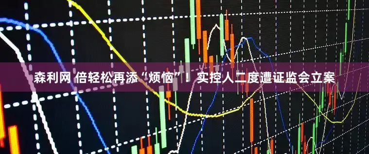 森利网 倍轻松再添“烦恼”！实控人二度遭证监会立案