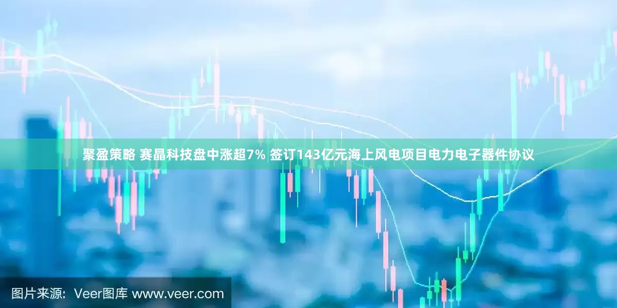 聚盈策略 赛晶科技盘中涨超7% 签订143亿元海上风电项目电力电子器件协议
