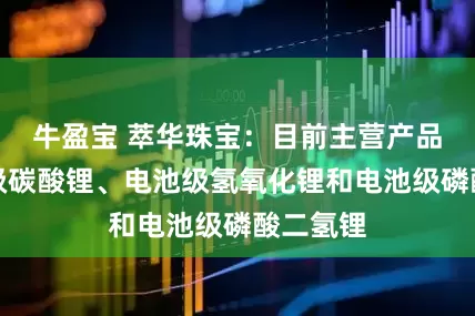牛盈宝 萃华珠宝：目前主营产品为电池级碳酸锂、电池级氢氧化锂和电池级磷酸二氢锂